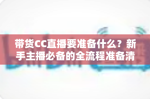 带货CC直播要准备什么？新手主播必备的全流程准备清单与实战指南