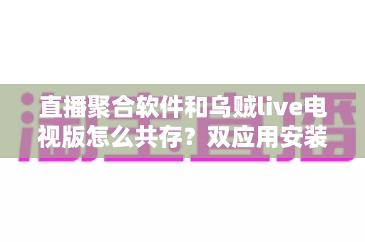 直播聚合软件和乌贼live电视版怎么共存?双应用安装配置与流畅运行全攻略 直播聚合软件和乌贼live电视版怎么共存?双应用安装配置与流畅运行全攻略