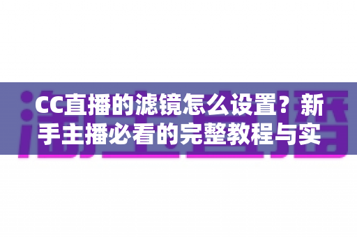 CC直播的滤镜怎么设置?新手主播必看的完整教程与实用美颜技巧 CC直播的滤镜怎么设置?新手主播必看的完整教程与实用美颜技巧