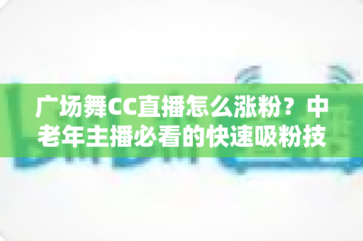 广场舞CC直播怎么涨粉？中老年主播必看的快速吸粉技巧与实战运营指南