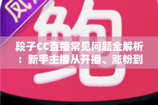 段子CC直播常见问题全解析：新手主播从开播、涨粉到变现的一站式答疑指南