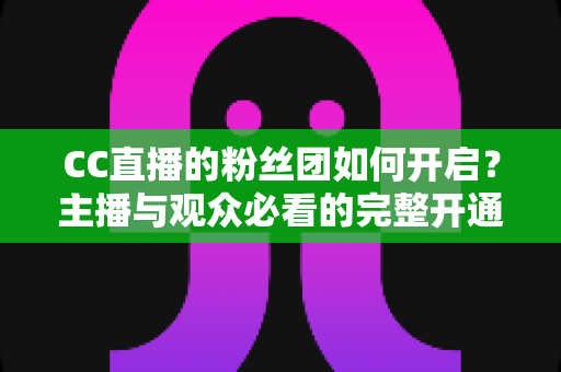CC直播的粉丝团如何开启？主播与观众必看的完整开通攻略与运营技巧