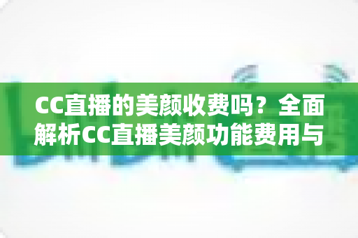 CC直播的美颜收费吗？全面解析CC直播美颜功能费用与使用全攻略