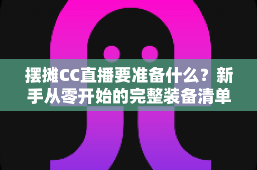 摆摊CC直播要准备什么?新手从零开始的完整装备清单与实操攻略 摆摊CC直播要准备什么?新手从零开始的完整装备清单与实操攻略