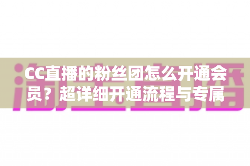 CC直播的粉丝团怎么开通会员？超详细开通流程与专属福利全解析