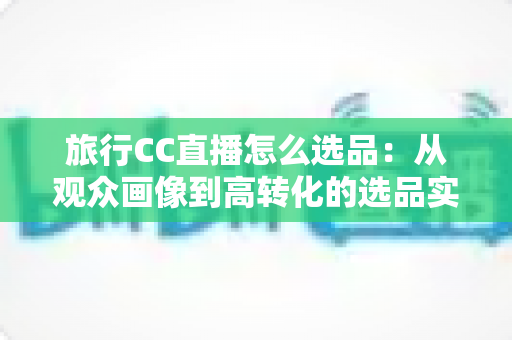 旅行CC直播怎么选品:从观众画像到高转化的选品实战全攻略 旅行CC直播怎么选品:从观众画像到高转化的选品实战全攻略
