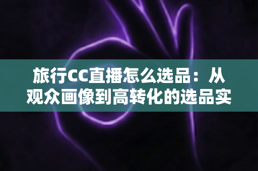旅行CC直播怎么选品:从观众画像到高转化的选品实战全攻略 旅行CC直播怎么选品:从观众画像到高转化的选品实战全攻略