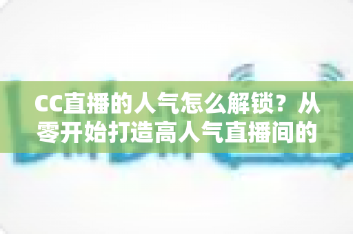 CC直播的人气怎么解锁？从零开始打造高人气直播间的完整攻略