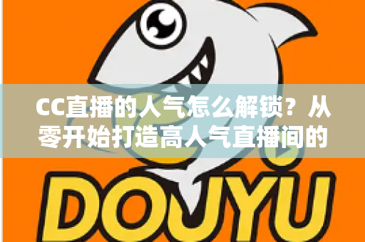 CC直播的人气怎么解锁？从零开始打造高人气直播间的完整攻略