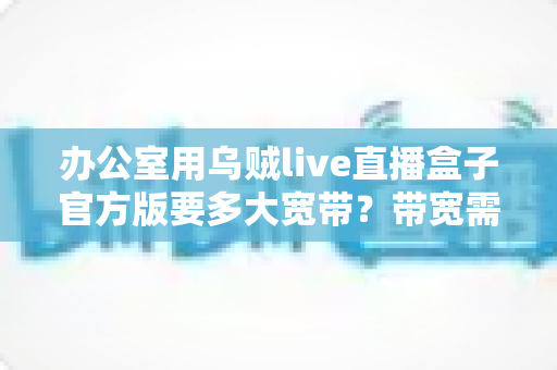 办公室用乌贼live直播盒子官方版要多大宽带？带宽需求测算与网络优化全攻略