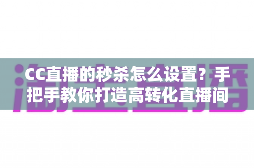 CC直播的秒杀怎么设置？手把手教你打造高转化直播间秒杀活动全攻略