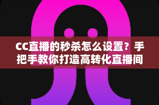 CC直播的秒杀怎么设置？手把手教你打造高转化直播间秒杀活动全攻略