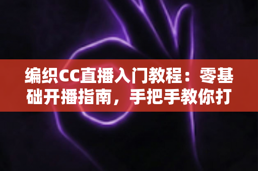 编织CC直播入门教程：零基础开播指南，手把手教你打造高人气编织直播间