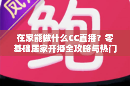 在家能做什么CC直播？零基础居家开播全攻略与热门内容推荐
