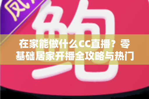 在家能做什么CC直播？零基础居家开播全攻略与热门内容推荐