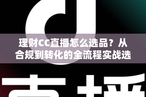 理财CC直播怎么选品？从合规到转化的全流程实战选品指南