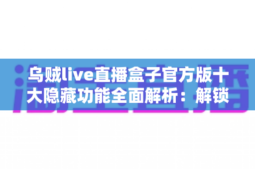 乌贼live直播盒子官方版十大隐藏功能全面解析：解锁更流畅、更私密的直播观看体验