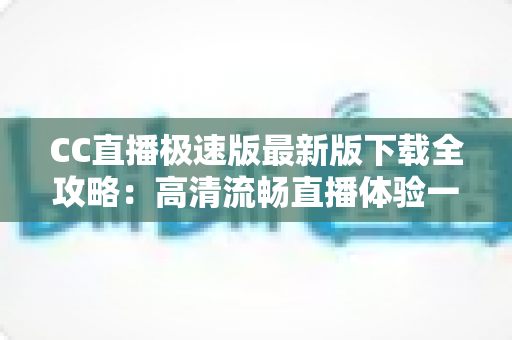 CC直播极速版最新版下载全攻略:高清流畅直播体验一步到位 CC直播极速版最新版下载全攻略:高清流畅直播体验一步到位
