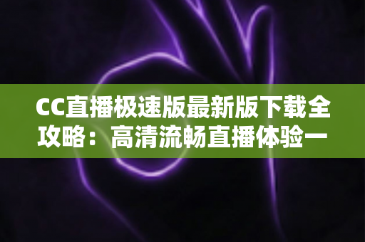 CC直播极速版最新版下载全攻略：高清流畅直播体验一步到位