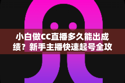 小白做CC直播多久能出成绩?新手主播快速起号全攻略与成长周期解析 小白做CC直播多久能出成绩?新手主播快速起号全攻略与成长周期解析