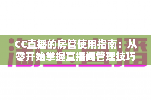 CC直播的房管使用指南：从零开始掌握直播间管理技巧，打造和谐人气房间必备手册