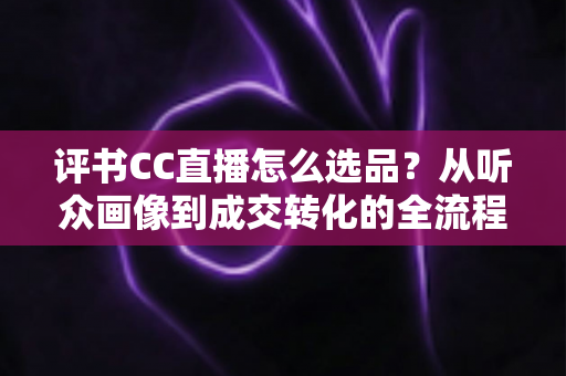评书CC直播怎么选品？从听众画像到成交转化的全流程选品指南