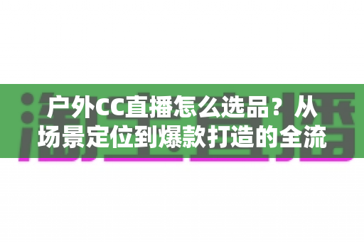 户外CC直播怎么选品？从场景定位到爆款打造的全流程实战指南