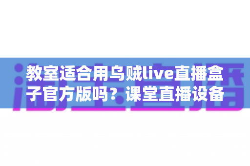 教室适合用乌贼live直播盒子官方版吗?课堂直播设备深度测评与使用指南 教室适合用乌贼live直播盒子官方版吗?课堂直播设备深度测评与使用指南