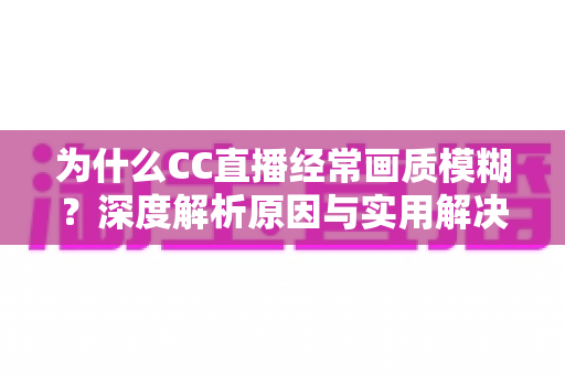 为什么CC直播经常画质模糊？深度解析原因与实用解决方案全指南