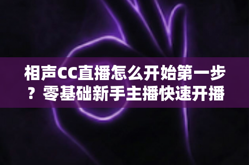 相声CC直播怎么开始第一步?零基础新手主播快速开播全攻略 相声CC直播怎么开始第一步?零基础新手主播快速开播全攻略
