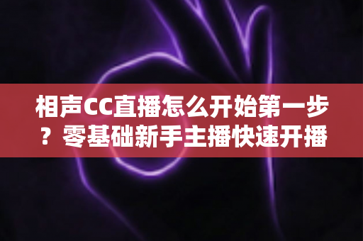 相声CC直播怎么开始第一步?零基础新手主播快速开播全攻略 相声CC直播怎么开始第一步?零基础新手主播快速开播全攻略