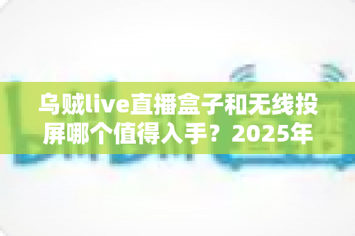 乌贼live直播盒子和无线投屏哪个值得入手？2025年家庭观影设备选购终极指南
