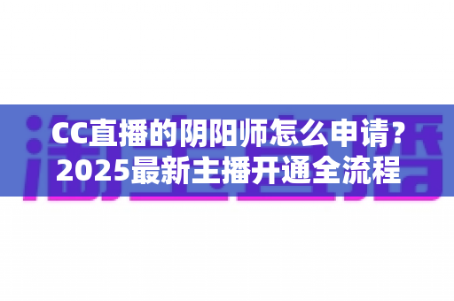 CC直播的阴阳师怎么申请？2025最新主播开通全流程与过审技巧一站式指南