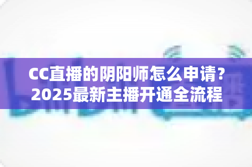 CC直播的阴阳师怎么申请？2025最新主播开通全流程与过审技巧一站式指南