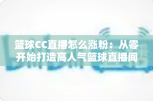 篮球CC直播怎么涨粉:从零开始打造高人气篮球直播间的实战攻略 篮球CC直播怎么涨粉:从零开始打造高人气篮球直播间的实战攻略