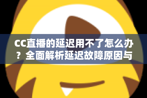 CC直播的延迟用不了怎么办？全面解析延迟故障原因与高效解决方案