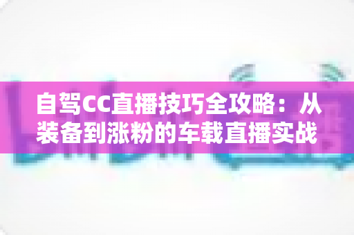 自驾CC直播技巧全攻略:从装备到涨粉的车载直播实战指南 自驾CC直播技巧全攻略:从装备到涨粉的车载直播实战指南
