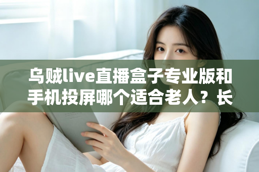 乌贼live直播盒子专业版和手机投屏哪个适合老人?长辈看直播设备选购实用指南 乌贼live直播盒子专业版和手机投屏哪个适合老人?长辈看直播设备选购实用指南