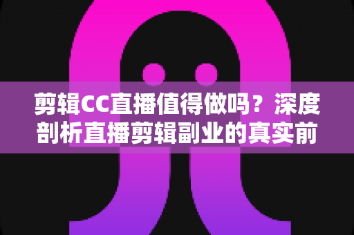 剪辑CC直播值得做吗？深度剖析直播剪辑副业的真实前景、收益与入行指南