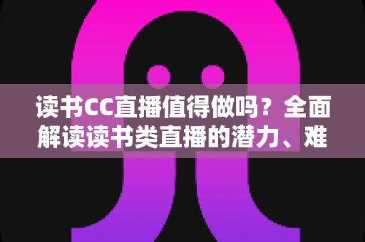 读书CC直播值得做吗?全面解读读书类直播的潜力、难点与实战策略 读书CC直播值得做吗?全面解读读书类直播的潜力、难点与实战策略