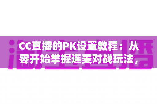 CC直播的PK设置教程：从零开始掌握连麦对战玩法，快速提升直播间人气与互动效果