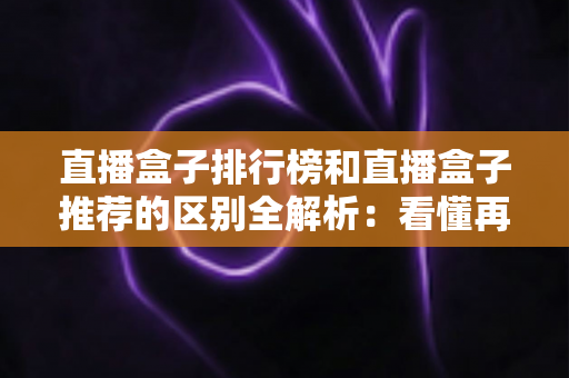 直播盒子排行榜和直播盒子推荐的区别全解析:看懂再选不踩坑 直播盒子排行榜和直播盒子推荐的区别全解析:看懂再选不踩坑