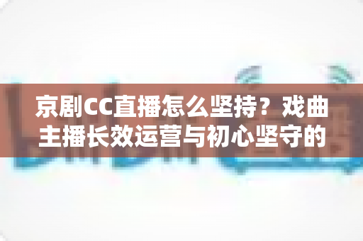京剧CC直播怎么坚持?戏曲主播长效运营与初心坚守的全方位实战指南 京剧CC直播怎么坚持?戏曲主播长效运营与初心坚守的全方位实战指南