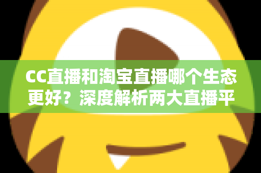 CC直播和淘宝直播哪个生态更好？深度解析两大直播平台生态优劣与选择指南