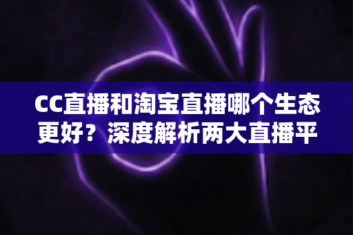 CC直播和淘宝直播哪个生态更好？深度解析两大直播平台生态优劣与选择指南
