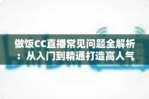 做饭CC直播常见问题全解析：从入门到精通打造高人气美食直播间的实用指南