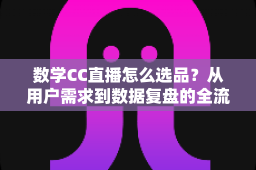 数学CC直播怎么选品？从用户需求到数据复盘的全流程选品策略详解