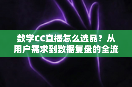数学CC直播怎么选品？从用户需求到数据复盘的全流程选品策略详解