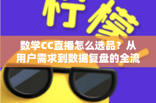 数学CC直播怎么选品？从用户需求到数据复盘的全流程选品策略详解