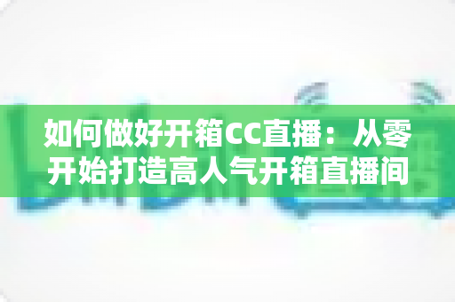 如何做好开箱CC直播：从零开始打造高人气开箱直播间的全攻略
